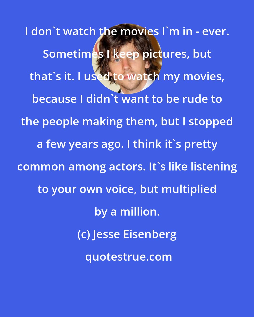 Jesse Eisenberg: I don't watch the movies I'm in - ever. Sometimes I keep pictures, but that's it. I used to watch my movies, because I didn't want to be rude to the people making them, but I stopped a few years ago. I think it's pretty common among actors. It's like listening to your own voice, but multiplied by a million.