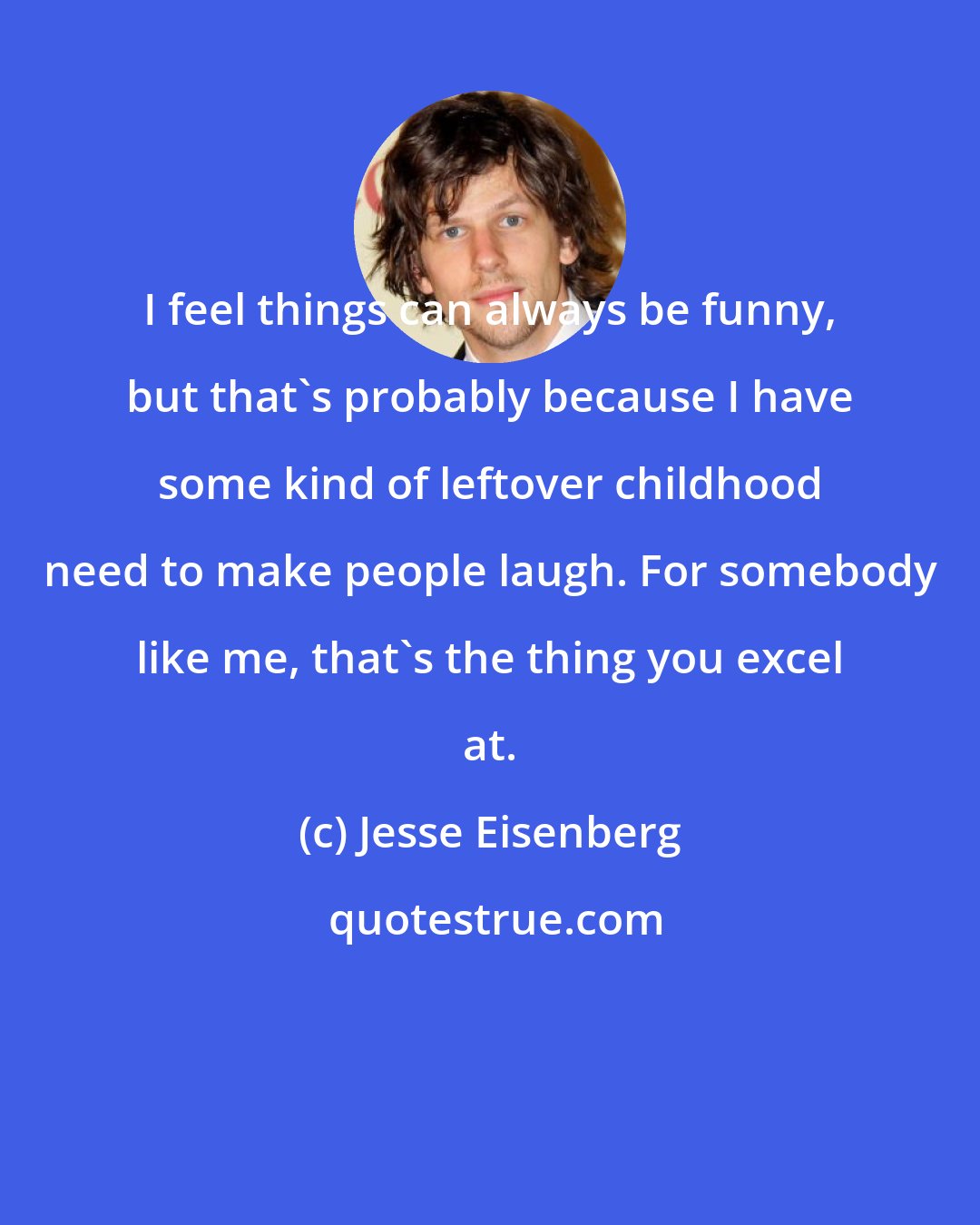 Jesse Eisenberg: I feel things can always be funny, but that's probably because I have some kind of leftover childhood need to make people laugh. For somebody like me, that's the thing you excel at.