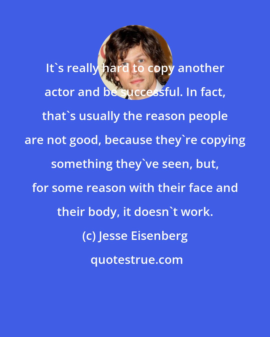 Jesse Eisenberg: It's really hard to copy another actor and be successful. In fact, that's usually the reason people are not good, because they're copying something they've seen, but, for some reason with their face and their body, it doesn't work.