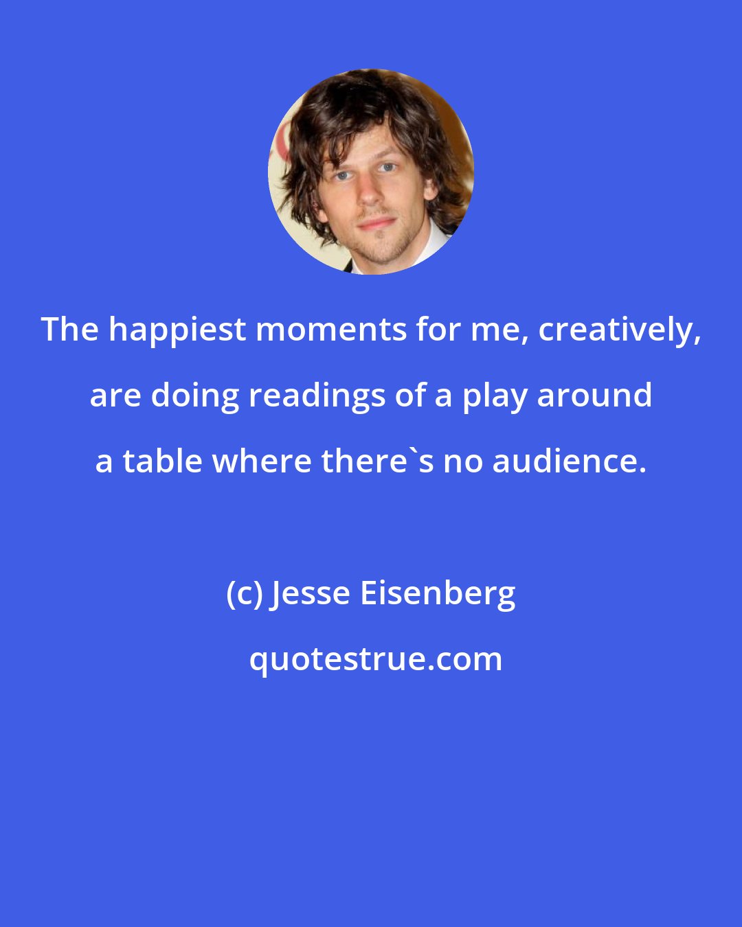 Jesse Eisenberg: The happiest moments for me, creatively, are doing readings of a play around a table where there's no audience.