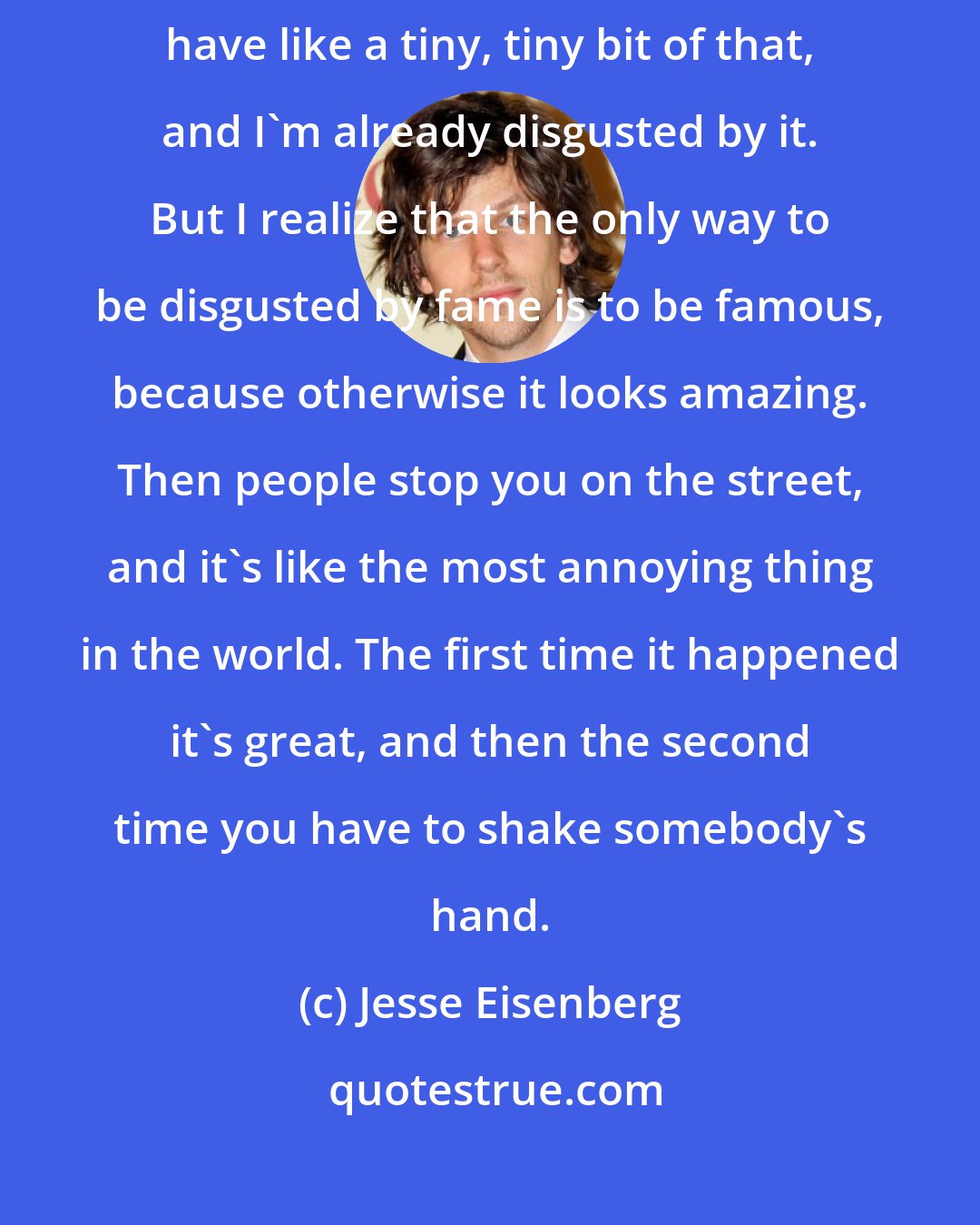 Jesse Eisenberg: The only way to be turned off to being famous is to be famous. And I only have like a tiny, tiny bit of that, and I'm already disgusted by it. But I realize that the only way to be disgusted by fame is to be famous, because otherwise it looks amazing. Then people stop you on the street, and it's like the most annoying thing in the world. The first time it happened it's great, and then the second time you have to shake somebody's hand.