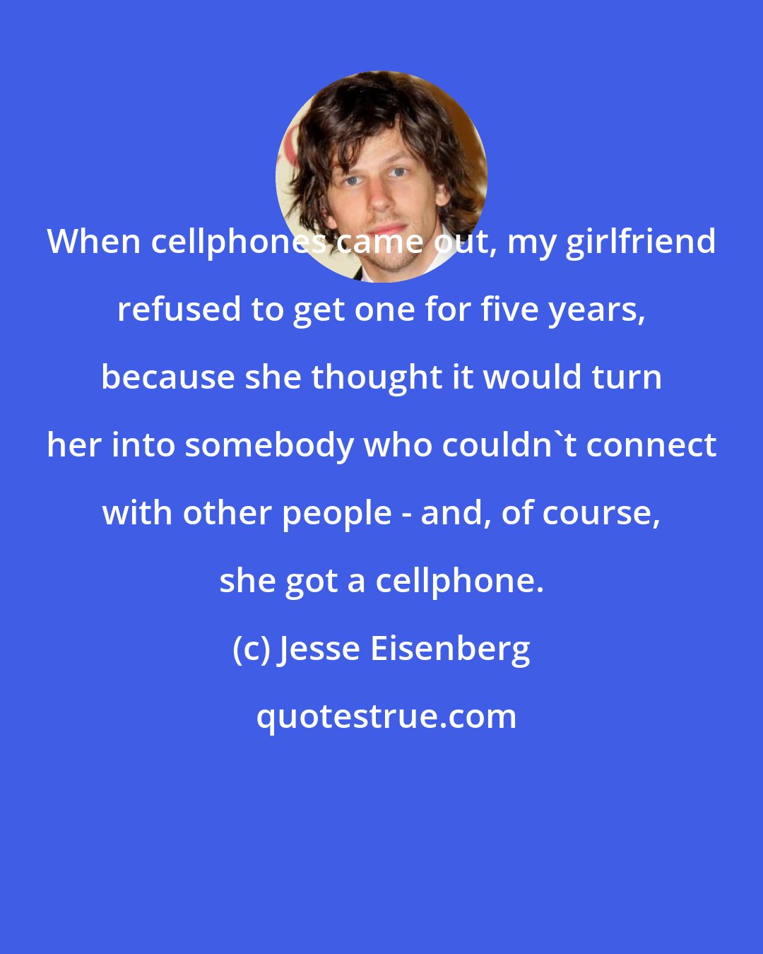 Jesse Eisenberg: When cellphones came out, my girlfriend refused to get one for five years, because she thought it would turn her into somebody who couldn't connect with other people - and, of course, she got a cellphone.