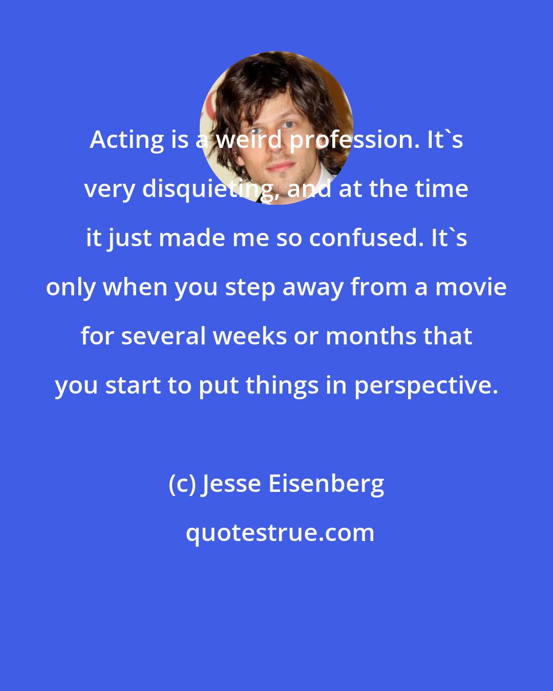 Jesse Eisenberg: Acting is a weird profession. It's very disquieting, and at the time it just made me so confused. It's only when you step away from a movie for several weeks or months that you start to put things in perspective.