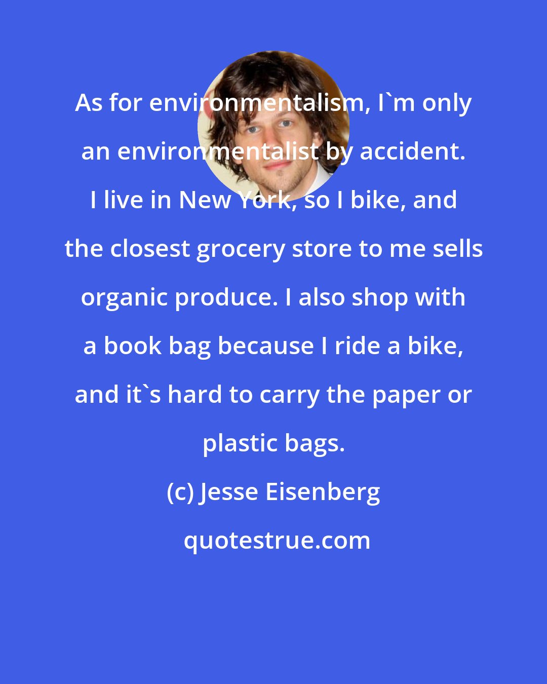 Jesse Eisenberg: As for environmentalism, I'm only an environmentalist by accident. I live in New York, so I bike, and the closest grocery store to me sells organic produce. I also shop with a book bag because I ride a bike, and it's hard to carry the paper or plastic bags.