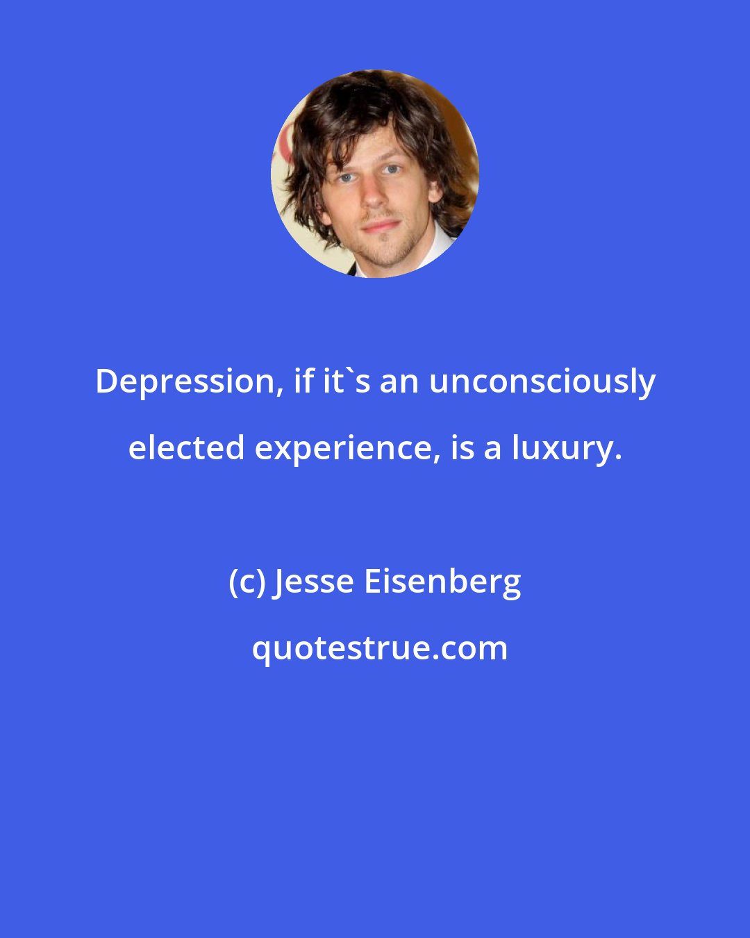 Jesse Eisenberg: Depression, if it's an unconsciously elected experience, is a luxury.