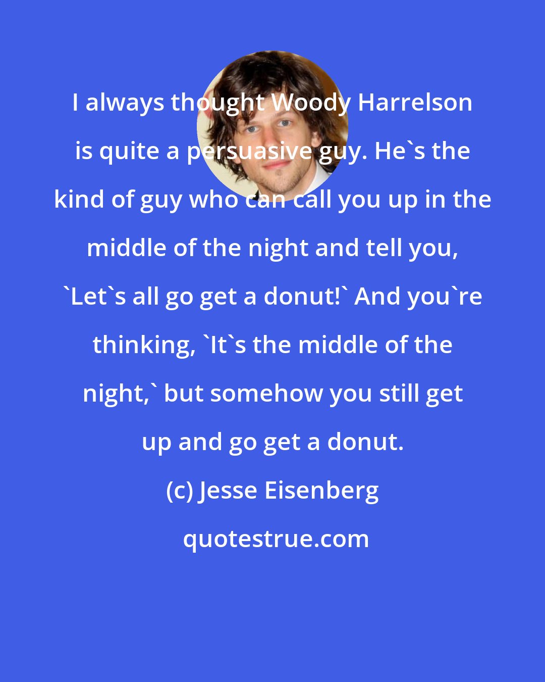 Jesse Eisenberg: I always thought Woody Harrelson is quite a persuasive guy. He's the kind of guy who can call you up in the middle of the night and tell you, 'Let's all go get a donut!' And you're thinking, 'It's the middle of the night,' but somehow you still get up and go get a donut.