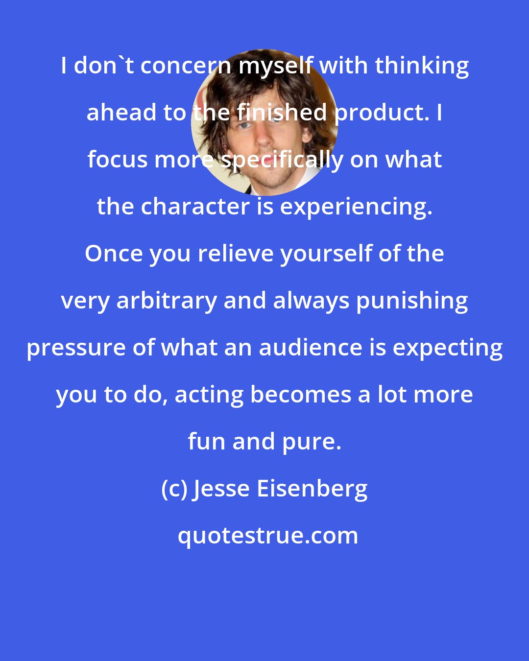 Jesse Eisenberg: I don't concern myself with thinking ahead to the finished product. I focus more specifically on what the character is experiencing. Once you relieve yourself of the very arbitrary and always punishing pressure of what an audience is expecting you to do, acting becomes a lot more fun and pure.