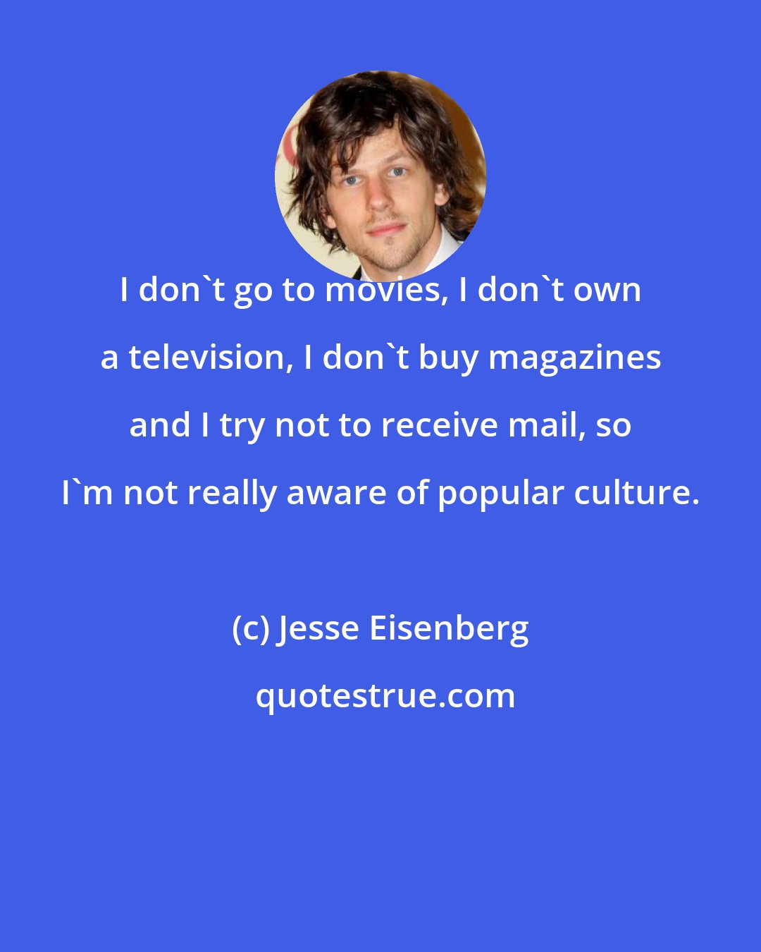 Jesse Eisenberg: I don't go to movies, I don't own a television, I don't buy magazines and I try not to receive mail, so I'm not really aware of popular culture.