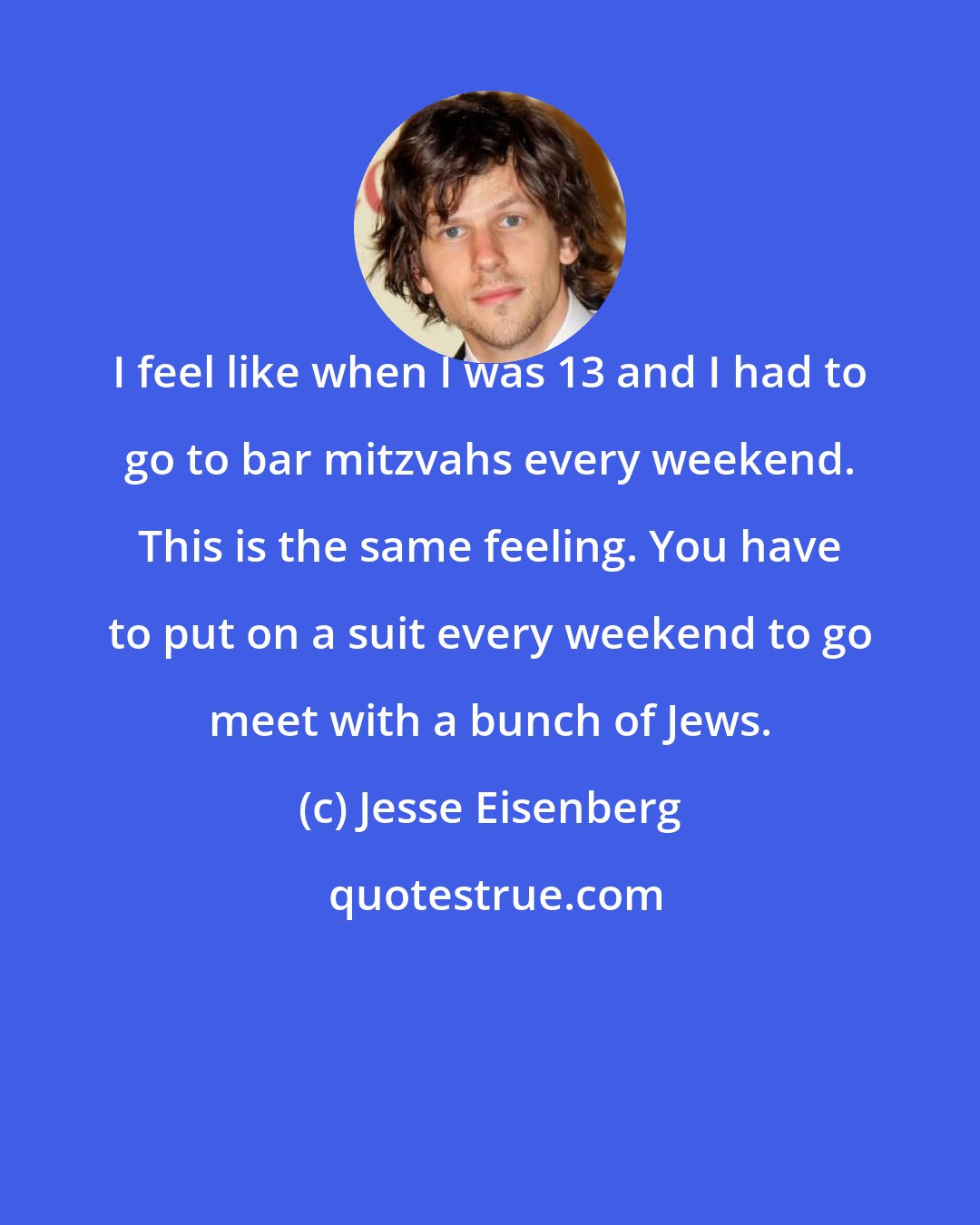 Jesse Eisenberg: I feel like when I was 13 and I had to go to bar mitzvahs every weekend. This is the same feeling. You have to put on a suit every weekend to go meet with a bunch of Jews.