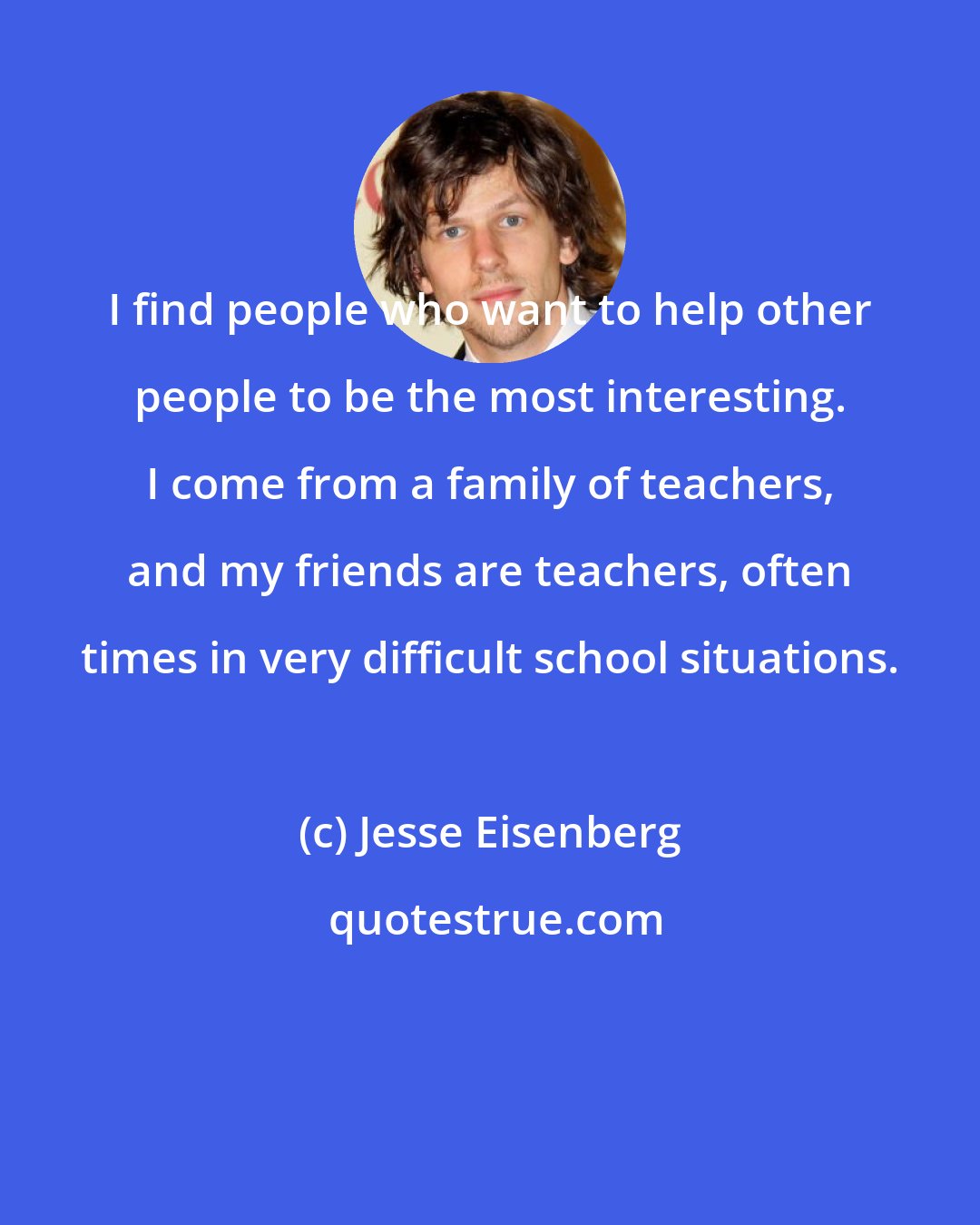 Jesse Eisenberg: I find people who want to help other people to be the most interesting. I come from a family of teachers, and my friends are teachers, often times in very difficult school situations.