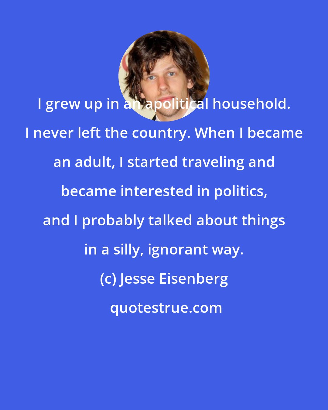 Jesse Eisenberg: I grew up in an apolitical household. I never left the country. When I became an adult, I started traveling and became interested in politics, and I probably talked about things in a silly, ignorant way.