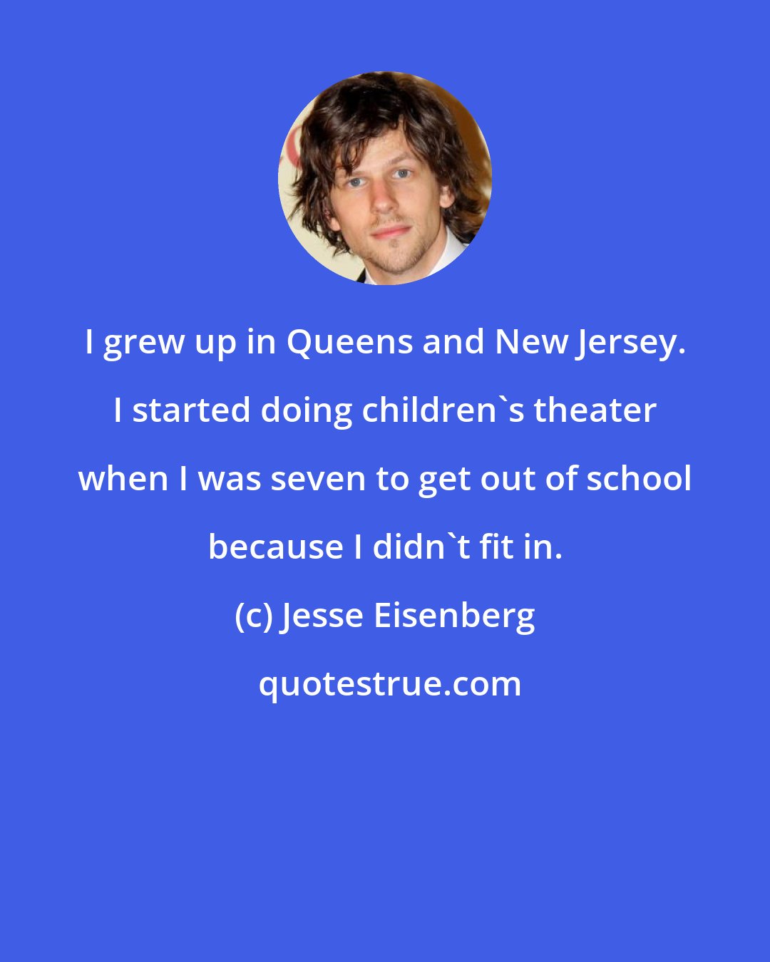 Jesse Eisenberg: I grew up in Queens and New Jersey. I started doing children's theater when I was seven to get out of school because I didn't fit in.