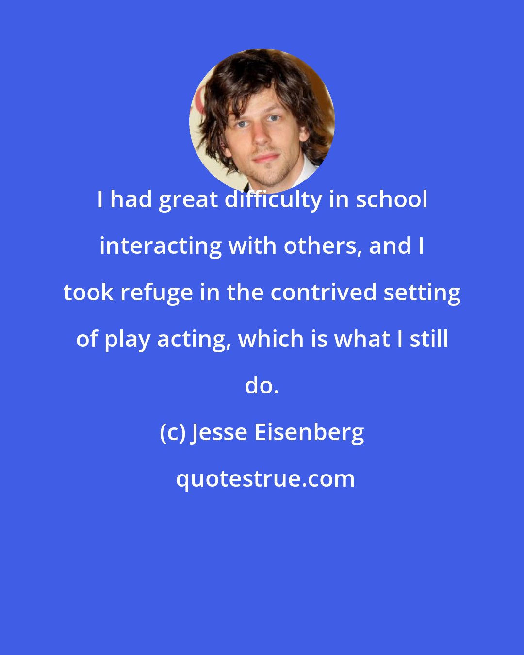 Jesse Eisenberg: I had great difficulty in school interacting with others, and I took refuge in the contrived setting of play acting, which is what I still do.