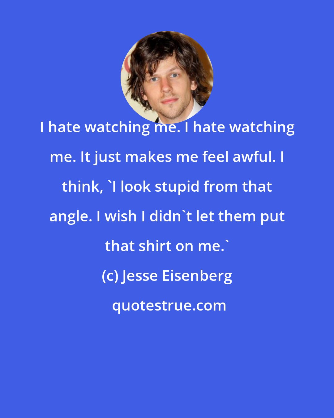 Jesse Eisenberg: I hate watching me. I hate watching me. It just makes me feel awful. I think, 'I look stupid from that angle. I wish I didn't let them put that shirt on me.'