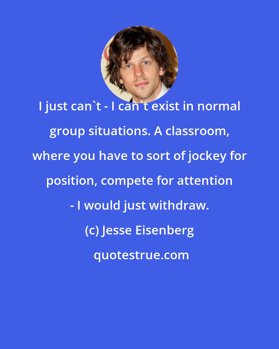 Jesse Eisenberg: I just can't - I can't exist in normal group situations. A classroom, where you have to sort of jockey for position, compete for attention - I would just withdraw.