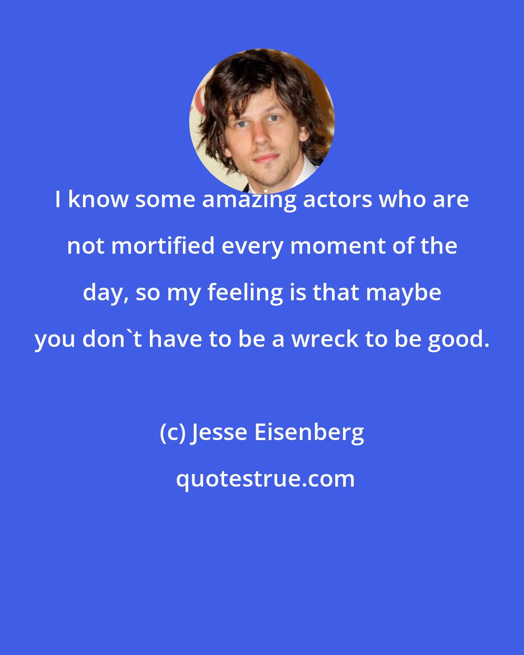 Jesse Eisenberg: I know some amazing actors who are not mortified every moment of the day, so my feeling is that maybe you don't have to be a wreck to be good.