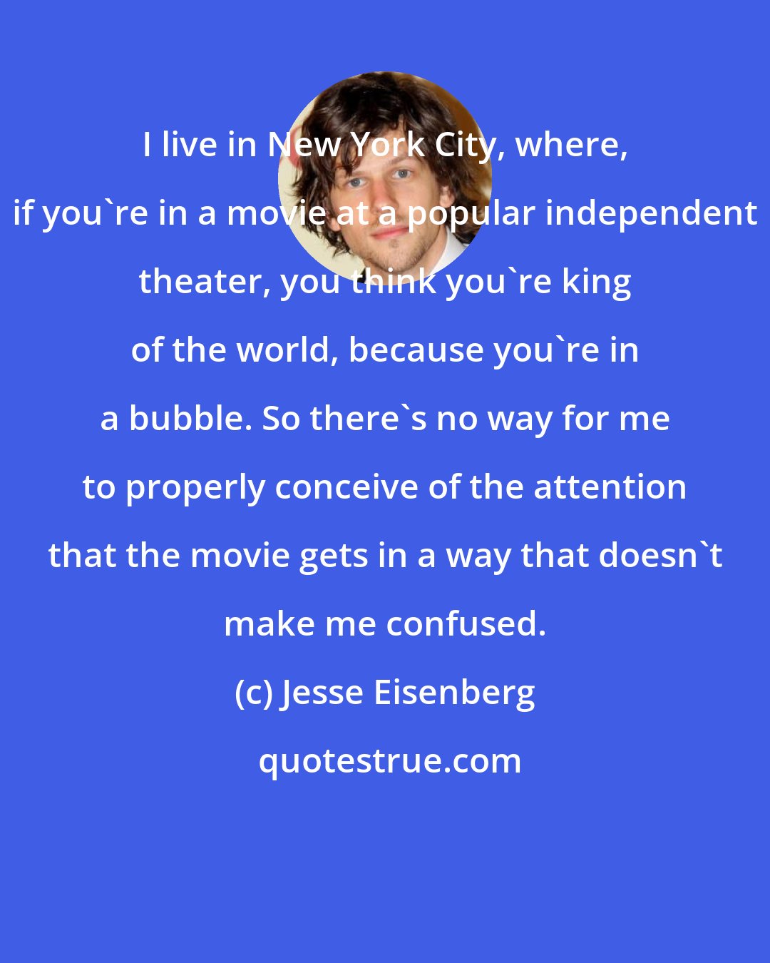 Jesse Eisenberg: I live in New York City, where, if you're in a movie at a popular independent theater, you think you're king of the world, because you're in a bubble. So there's no way for me to properly conceive of the attention that the movie gets in a way that doesn't make me confused.