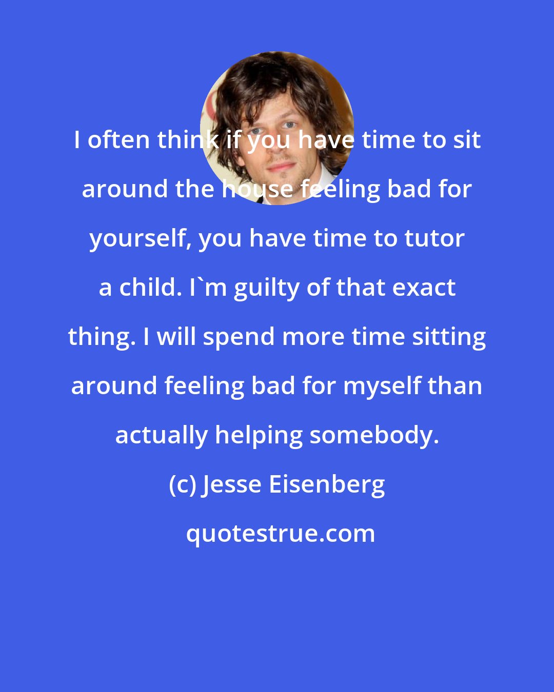 Jesse Eisenberg: I often think if you have time to sit around the house feeling bad for yourself, you have time to tutor a child. I'm guilty of that exact thing. I will spend more time sitting around feeling bad for myself than actually helping somebody.