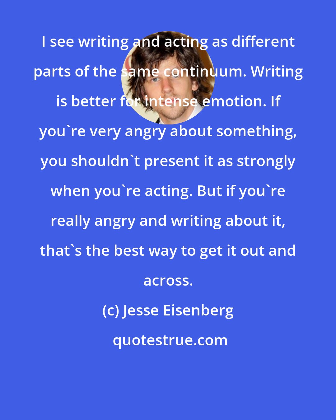 Jesse Eisenberg: I see writing and acting as different parts of the same continuum. Writing is better for intense emotion. If you're very angry about something, you shouldn't present it as strongly when you're acting. But if you're really angry and writing about it, that's the best way to get it out and across.