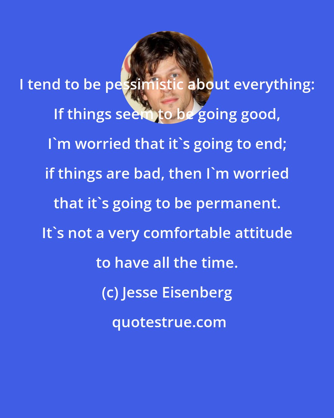 Jesse Eisenberg: I tend to be pessimistic about everything: If things seem to be going good, I'm worried that it's going to end; if things are bad, then I'm worried that it's going to be permanent. It's not a very comfortable attitude to have all the time.