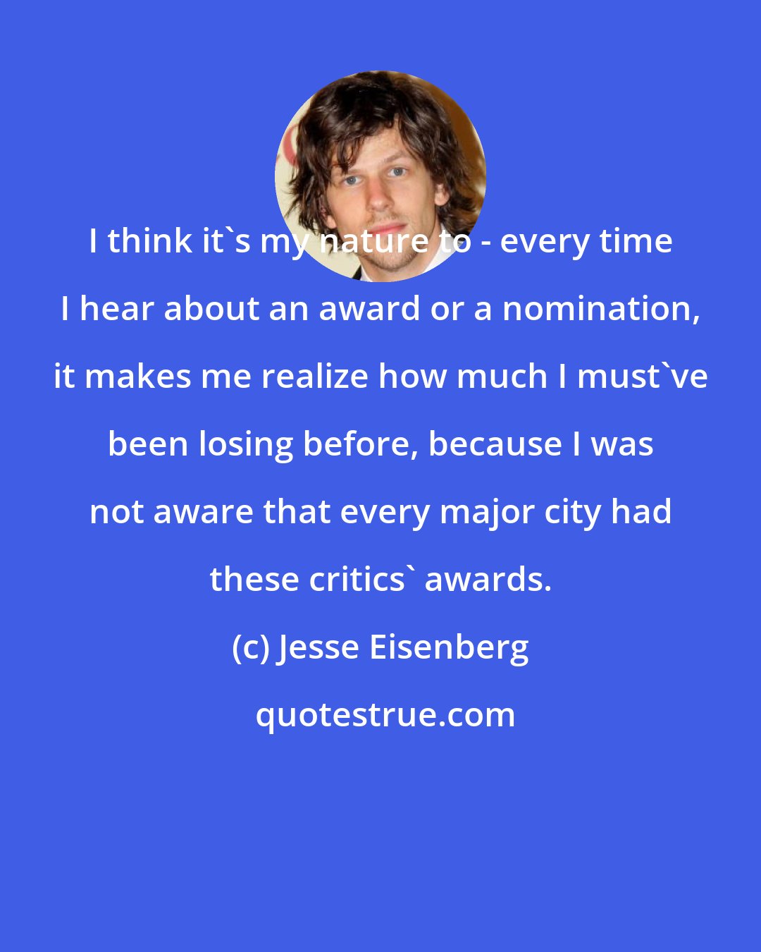 Jesse Eisenberg: I think it's my nature to - every time I hear about an award or a nomination, it makes me realize how much I must've been losing before, because I was not aware that every major city had these critics' awards.