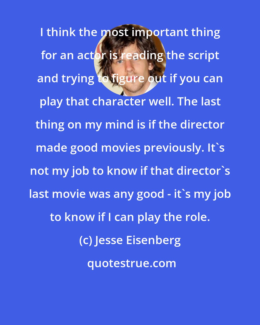 Jesse Eisenberg: I think the most important thing for an actor is reading the script and trying to figure out if you can play that character well. The last thing on my mind is if the director made good movies previously. It's not my job to know if that director's last movie was any good - it's my job to know if I can play the role.