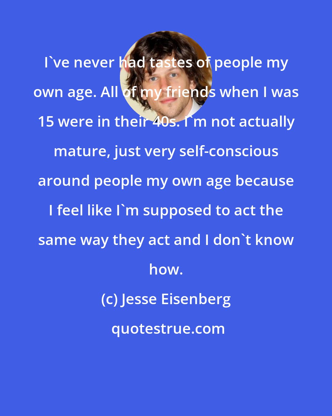 Jesse Eisenberg: I've never had tastes of people my own age. All of my friends when I was 15 were in their 40s. I'm not actually mature, just very self-conscious around people my own age because I feel like I'm supposed to act the same way they act and I don't know how.