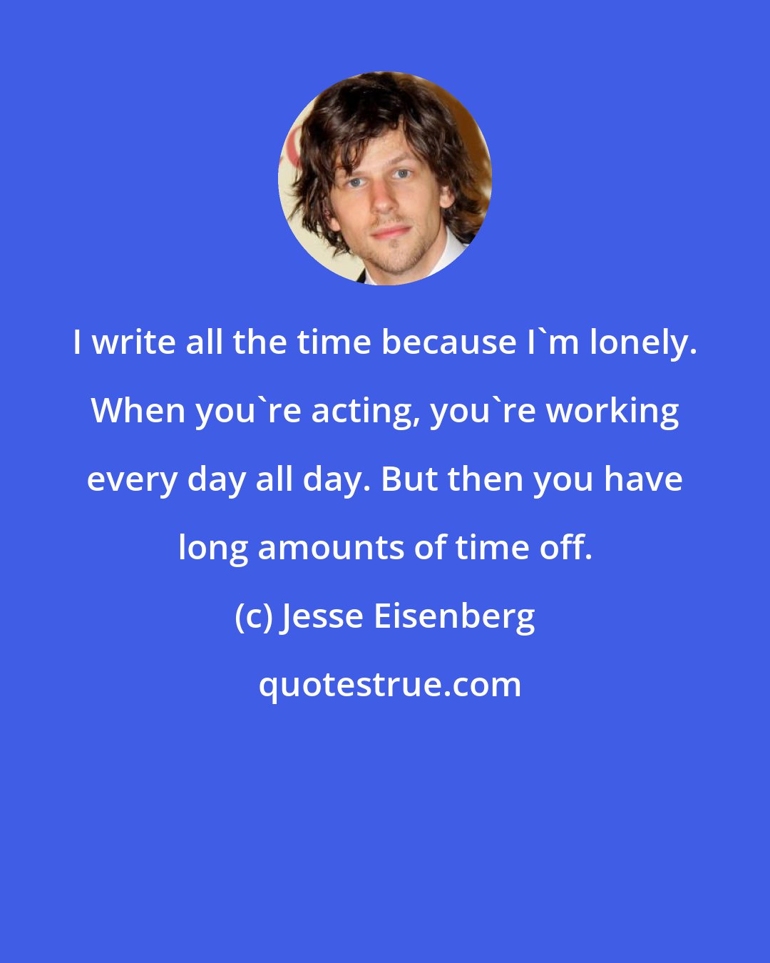 Jesse Eisenberg: I write all the time because I'm lonely. When you're acting, you're working every day all day. But then you have long amounts of time off.