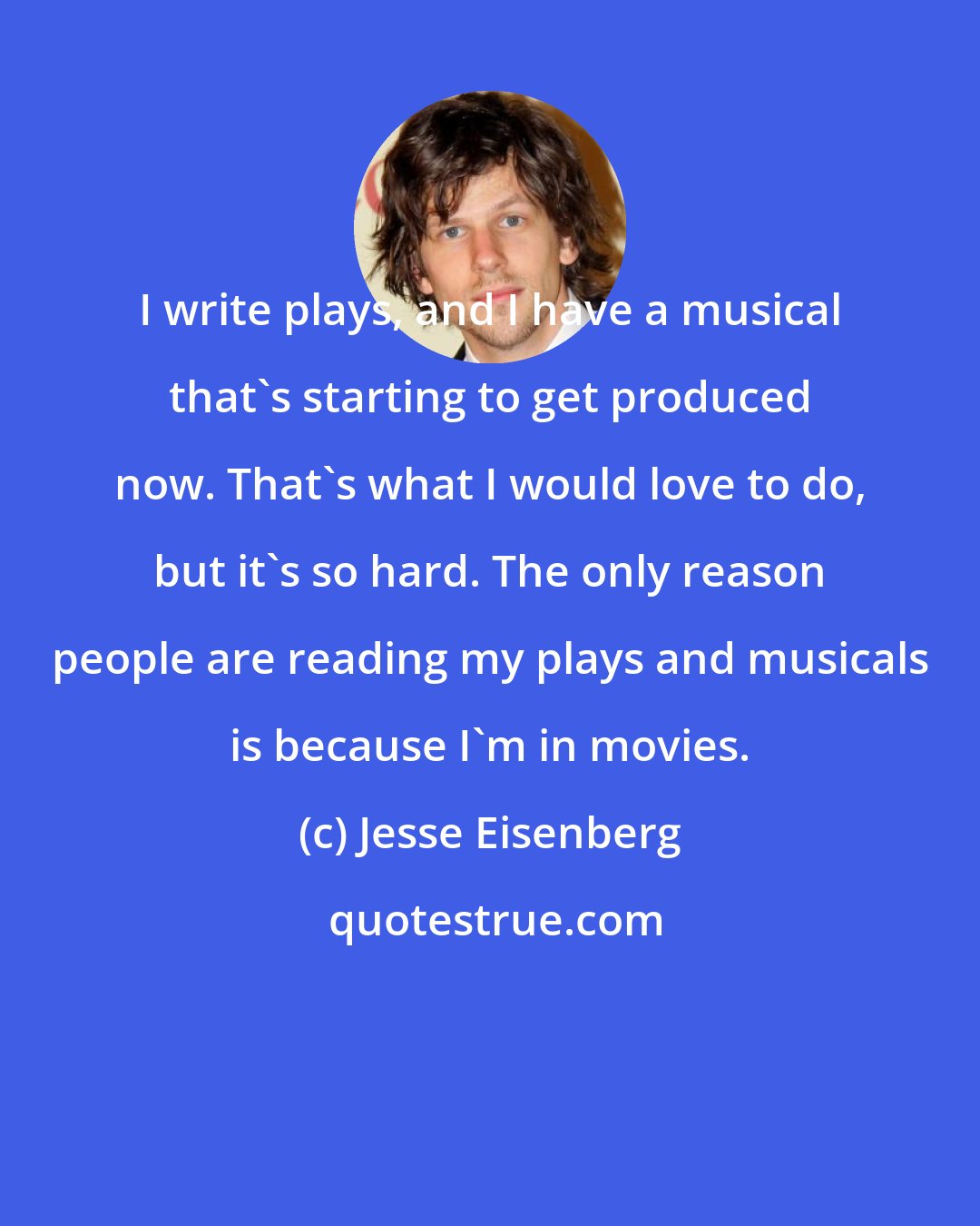 Jesse Eisenberg: I write plays, and I have a musical that's starting to get produced now. That's what I would love to do, but it's so hard. The only reason people are reading my plays and musicals is because I'm in movies.