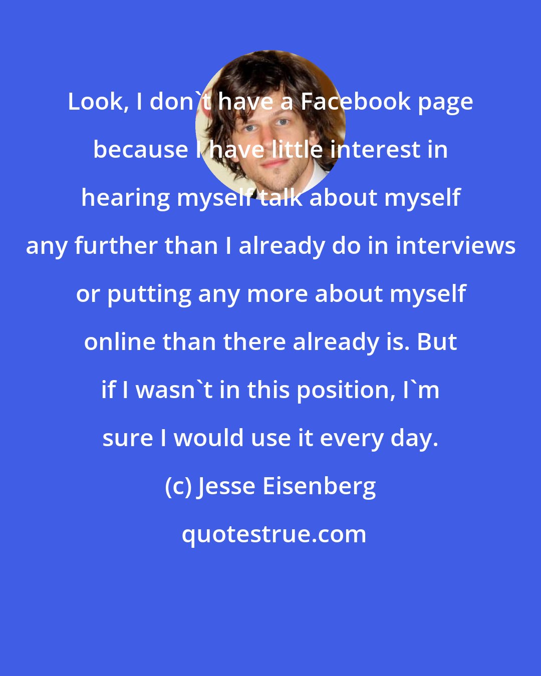 Jesse Eisenberg: Look, I don't have a Facebook page because I have little interest in hearing myself talk about myself any further than I already do in interviews or putting any more about myself online than there already is. But if I wasn't in this position, I'm sure I would use it every day.