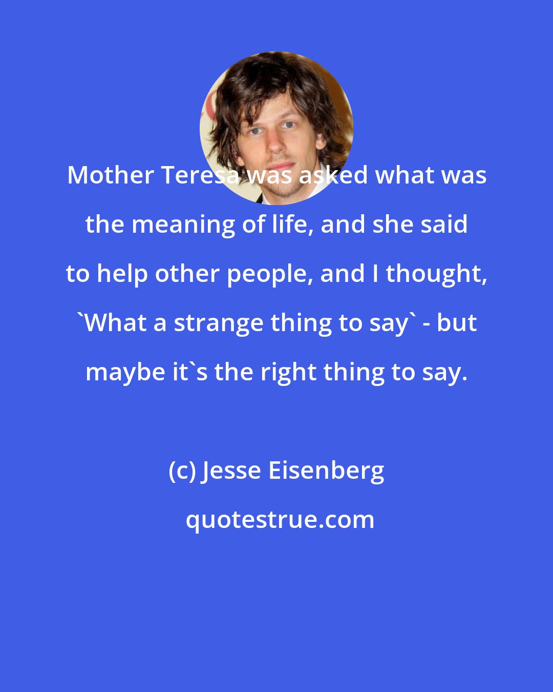 Jesse Eisenberg: Mother Teresa was asked what was the meaning of life, and she said to help other people, and I thought, 'What a strange thing to say' - but maybe it's the right thing to say.