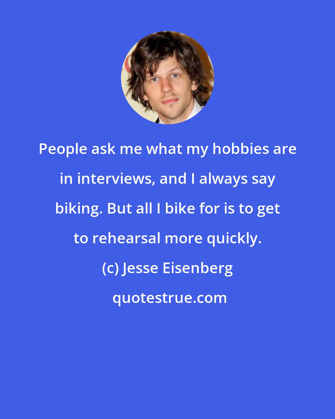 Jesse Eisenberg: People ask me what my hobbies are in interviews, and I always say biking. But all I bike for is to get to rehearsal more quickly.