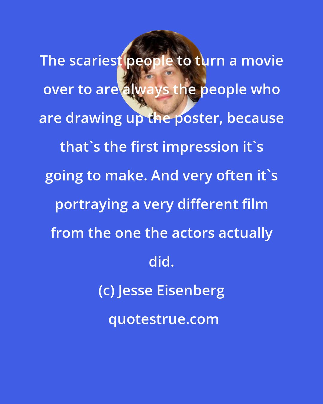 Jesse Eisenberg: The scariest people to turn a movie over to are always the people who are drawing up the poster, because that's the first impression it's going to make. And very often it's portraying a very different film from the one the actors actually did.