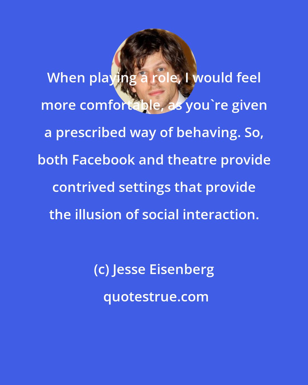 Jesse Eisenberg: When playing a role, I would feel more comfortable, as you're given a prescribed way of behaving. So, both Facebook and theatre provide contrived settings that provide the illusion of social interaction.