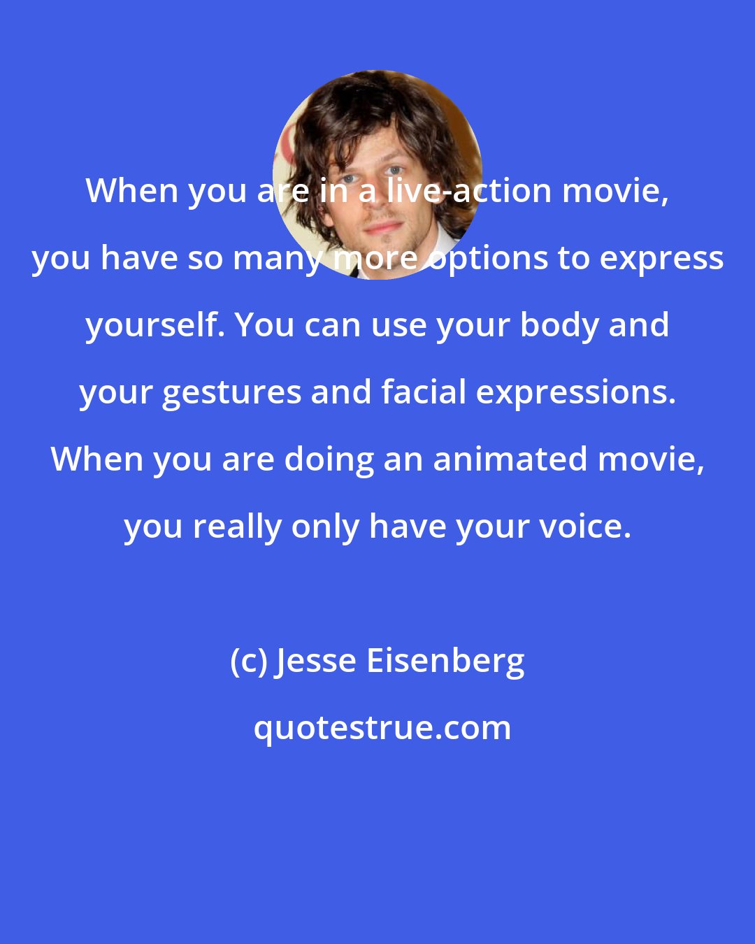 Jesse Eisenberg: When you are in a live-action movie, you have so many more options to express yourself. You can use your body and your gestures and facial expressions. When you are doing an animated movie, you really only have your voice.