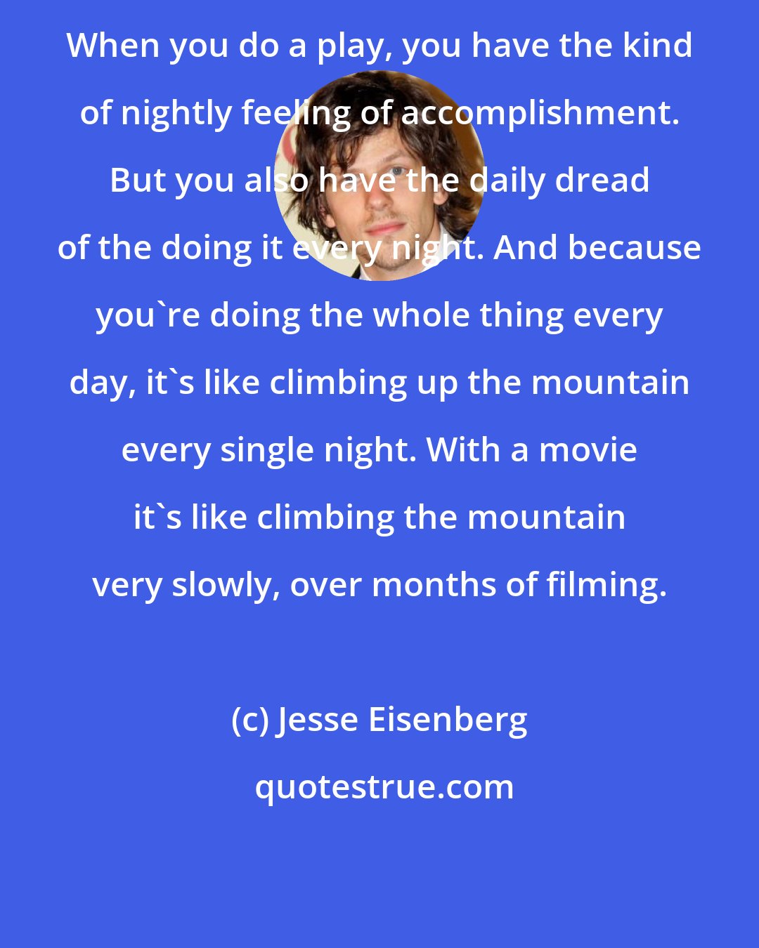 Jesse Eisenberg: When you do a play, you have the kind of nightly feeling of accomplishment. But you also have the daily dread of the doing it every night. And because you're doing the whole thing every day, it's like climbing up the mountain every single night. With a movie it's like climbing the mountain very slowly, over months of filming.