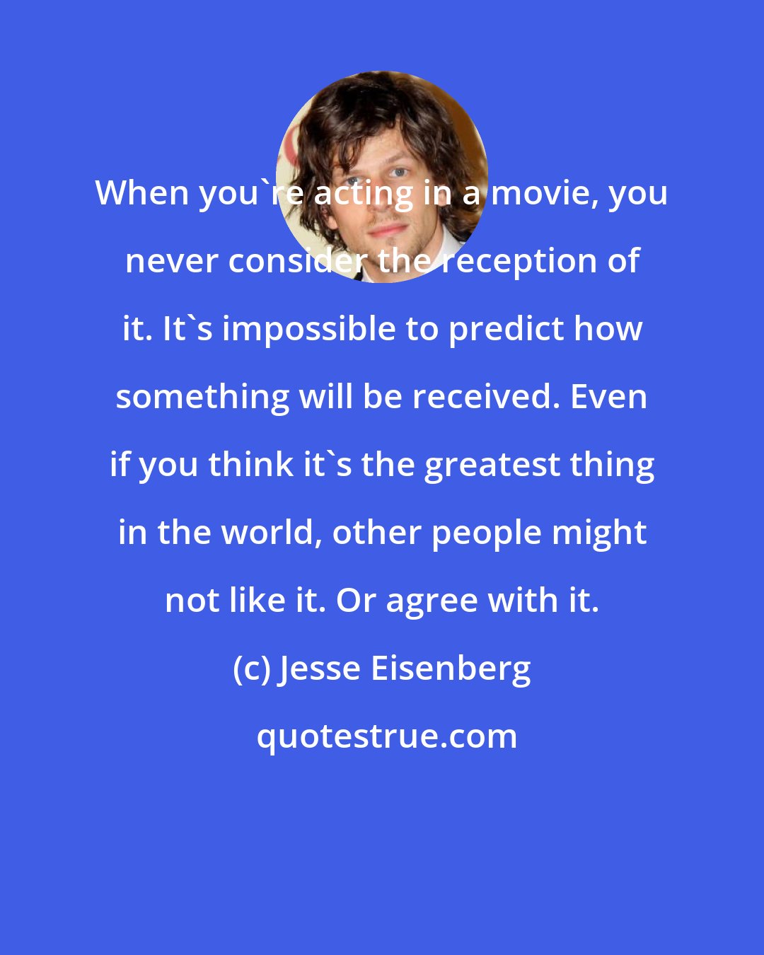 Jesse Eisenberg: When you're acting in a movie, you never consider the reception of it. It's impossible to predict how something will be received. Even if you think it's the greatest thing in the world, other people might not like it. Or agree with it.