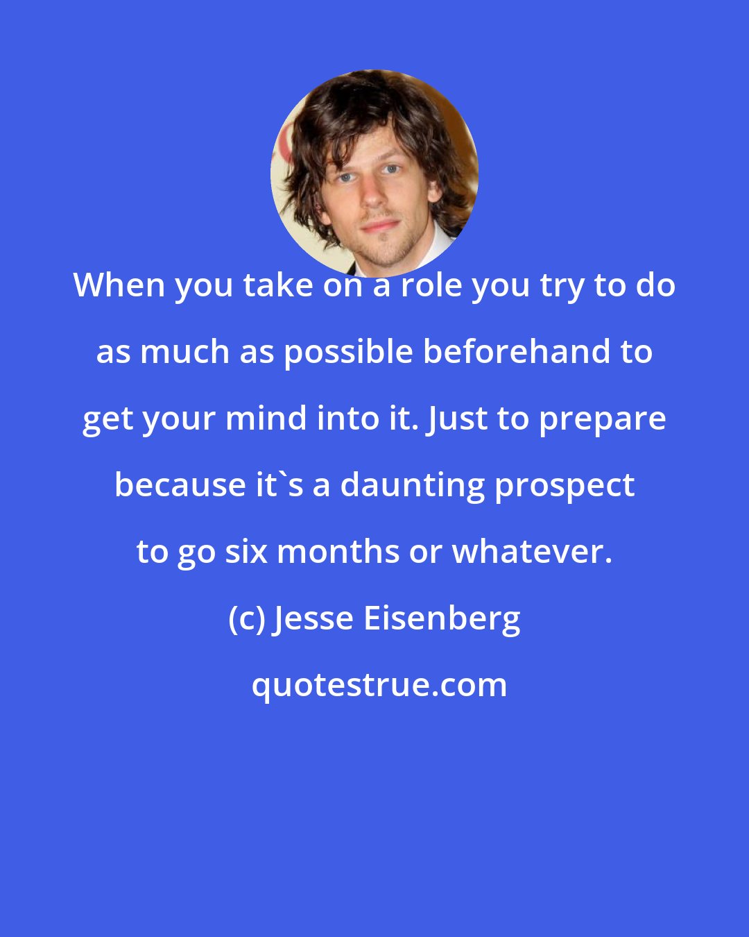 Jesse Eisenberg: When you take on a role you try to do as much as possible beforehand to get your mind into it. Just to prepare because it's a daunting prospect to go six months or whatever.