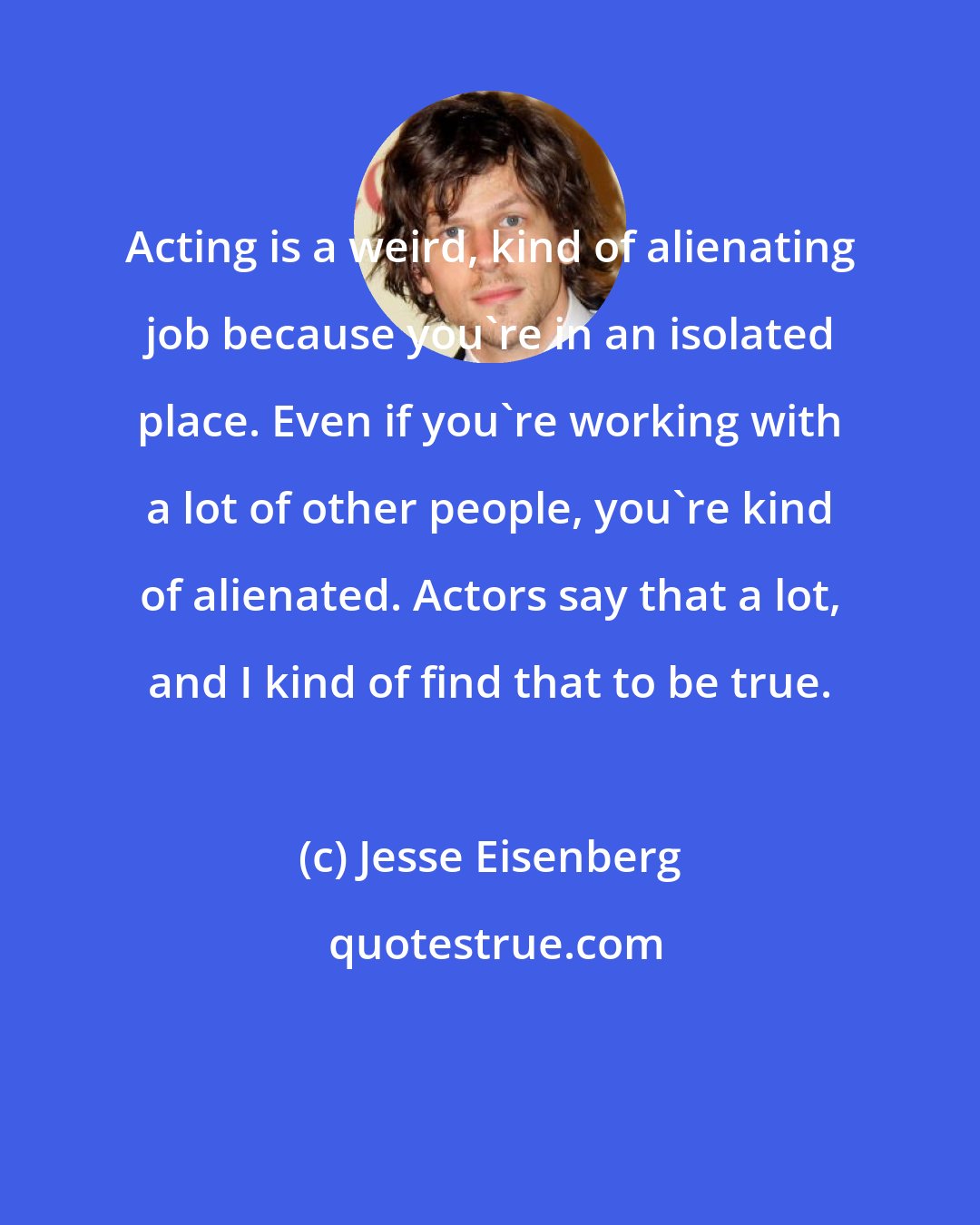 Jesse Eisenberg: Acting is a weird, kind of alienating job because you're in an isolated place. Even if you're working with a lot of other people, you're kind of alienated. Actors say that a lot, and I kind of find that to be true.