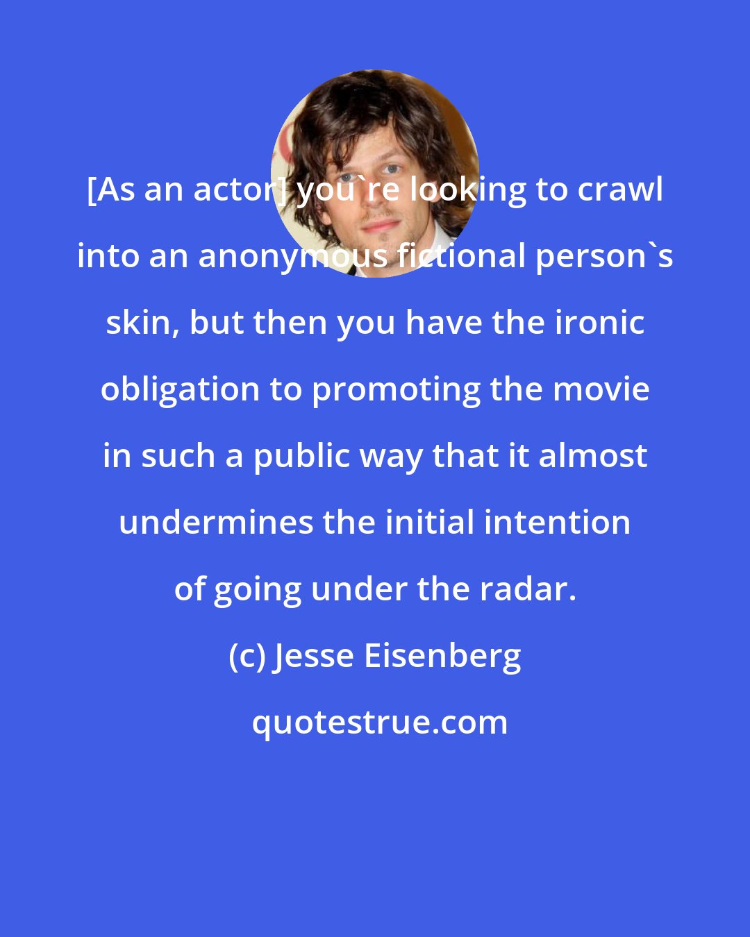 Jesse Eisenberg: [As an actor] you're looking to crawl into an anonymous fictional person's skin, but then you have the ironic obligation to promoting the movie in such a public way that it almost undermines the initial intention of going under the radar.