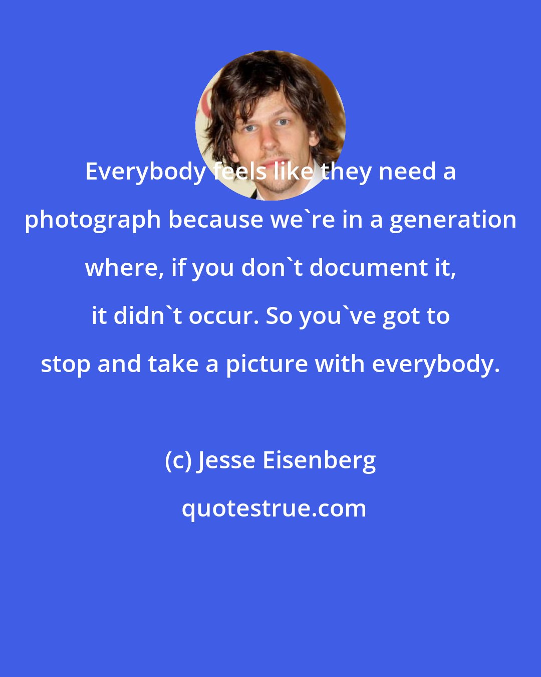 Jesse Eisenberg: Everybody feels like they need a photograph because we're in a generation where, if you don't document it, it didn't occur. So you've got to stop and take a picture with everybody.