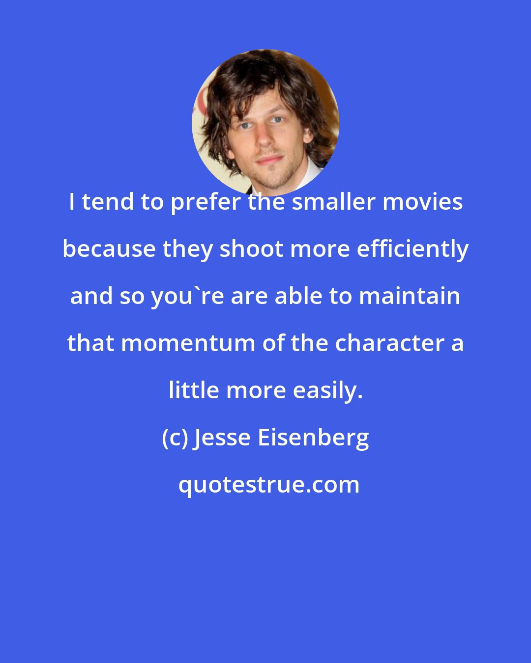 Jesse Eisenberg: I tend to prefer the smaller movies because they shoot more efficiently and so you're are able to maintain that momentum of the character a little more easily.