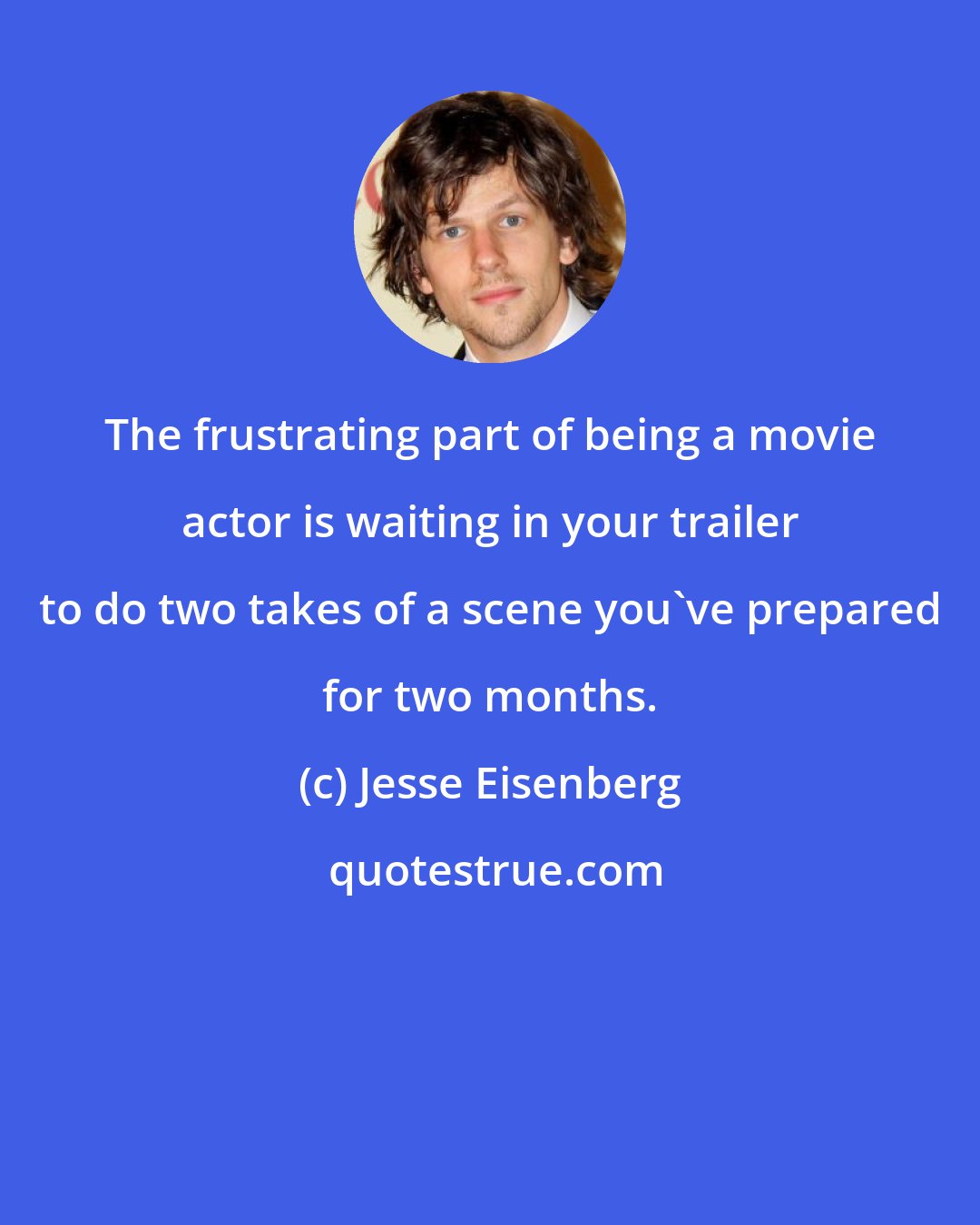 Jesse Eisenberg: The frustrating part of being a movie actor is waiting in your trailer to do two takes of a scene you've prepared for two months.