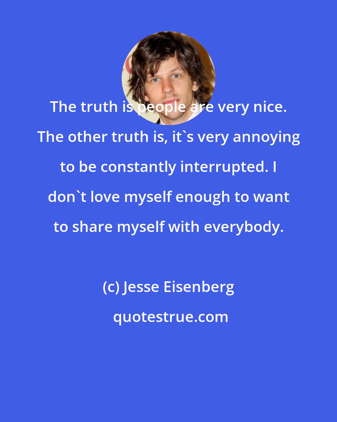 Jesse Eisenberg: The truth is people are very nice. The other truth is, it's very annoying to be constantly interrupted. I don't love myself enough to want to share myself with everybody.