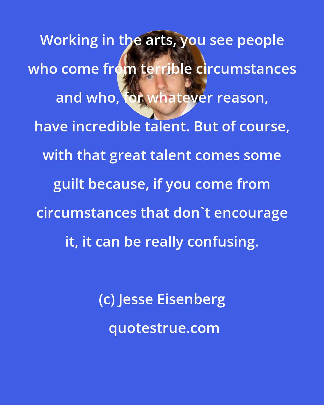 Jesse Eisenberg: Working in the arts, you see people who come from terrible circumstances and who, for whatever reason, have incredible talent. But of course, with that great talent comes some guilt because, if you come from circumstances that don't encourage it, it can be really confusing.