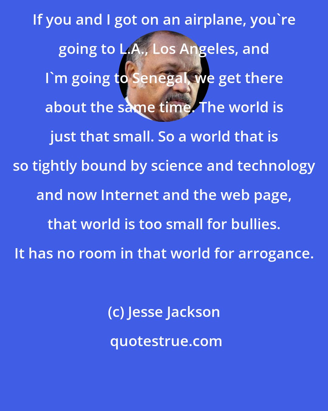 Jesse Jackson: If you and I got on an airplane, you're going to L.A., Los Angeles, and I'm going to Senegal, we get there about the same time. The world is just that small. So a world that is so tightly bound by science and technology and now Internet and the web page, that world is too small for bullies. It has no room in that world for arrogance.