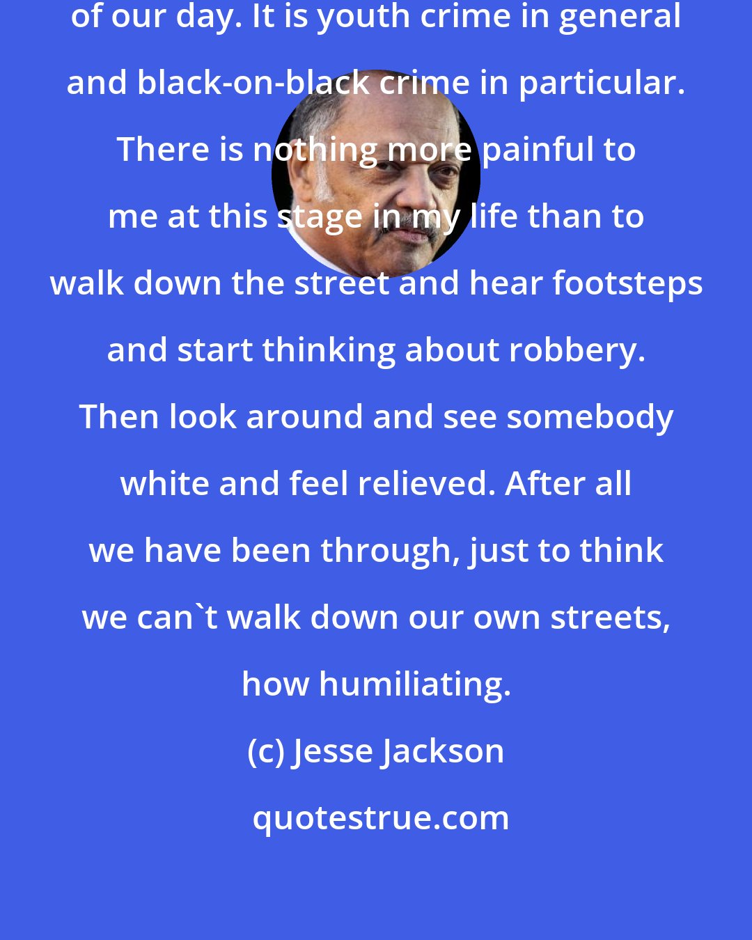 Jesse Jackson: We must face the No. 1 critical issue of our day. It is youth crime in general and black-on-black crime in particular. There is nothing more painful to me at this stage in my life than to walk down the street and hear footsteps and start thinking about robbery. Then look around and see somebody white and feel relieved. After all we have been through, just to think we can't walk down our own streets, how humiliating.