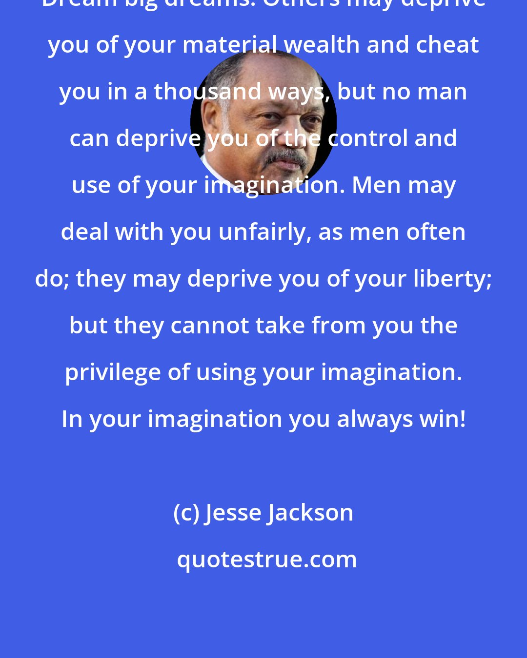 Jesse Jackson: Dream big dreams! Others may deprive you of your material wealth and cheat you in a thousand ways, but no man can deprive you of the control and use of your imagination. Men may deal with you unfairly, as men often do; they may deprive you of your liberty; but they cannot take from you the privilege of using your imagination. In your imagination you always win!