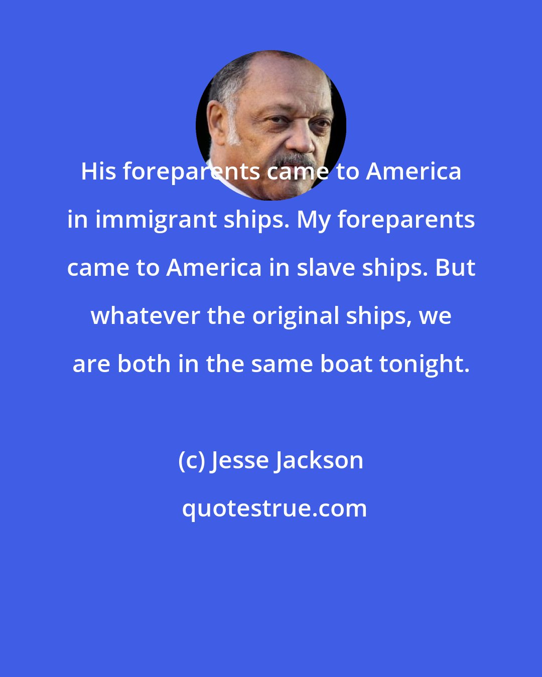 Jesse Jackson: His foreparents came to America in immigrant ships. My foreparents came to America in slave ships. But whatever the original ships, we are both in the same boat tonight.