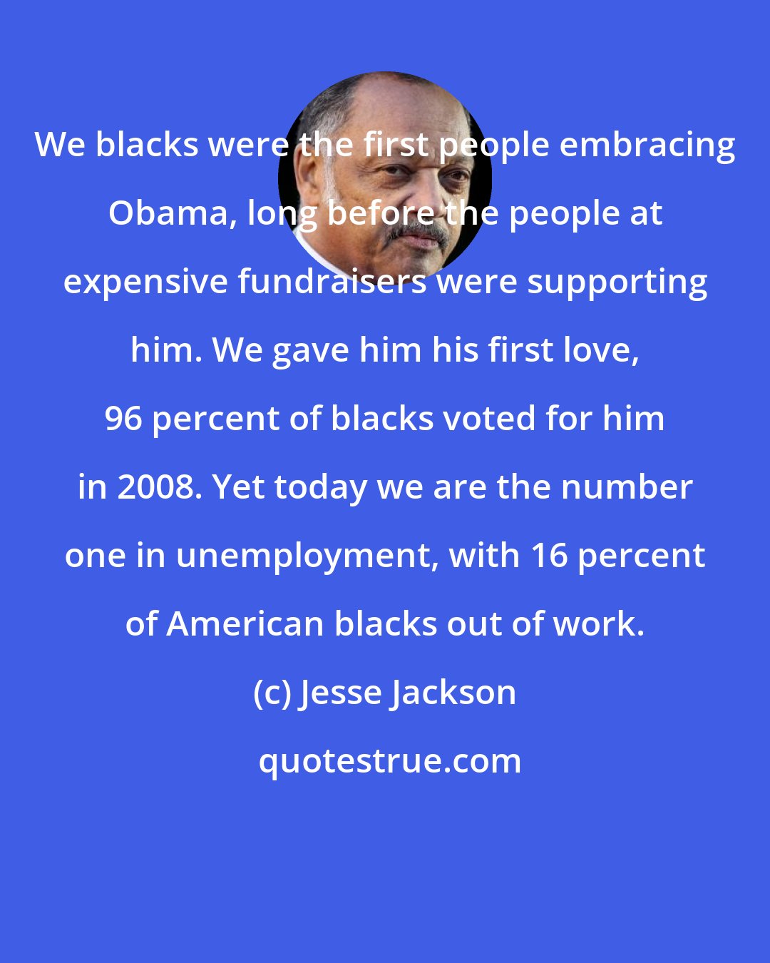 Jesse Jackson: We blacks were the first people embracing Obama, long before the people at expensive fundraisers were supporting him. We gave him his first love, 96 percent of blacks voted for him in 2008. Yet today we are the number one in unemployment, with 16 percent of American blacks out of work.